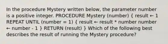 In the procedure Mystery written below, the parameter number is a positive integer. PROCEDURE Mystery (number) ( result ← 1 REPEAT UNTIL (number = 1) { result ← result * number number ← number - 1 ) RETURN (result) } Which of the following best describes the result of running the Mystery procedure?