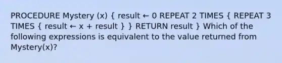 PROCEDURE Mystery (x) ( result ← 0 REPEAT 2 TIMES { REPEAT 3 TIMES { result ← x + result ) } RETURN result } Which of the following expressions is equivalent to the value returned from Mystery(x)?