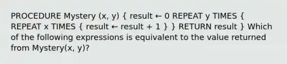 PROCEDURE Mystery (x, y) ( result ← 0 REPEAT y TIMES { REPEAT x TIMES { result ← result + 1 ) } RETURN result } Which of the following expressions is equivalent to the value returned from Mystery(x, y)?