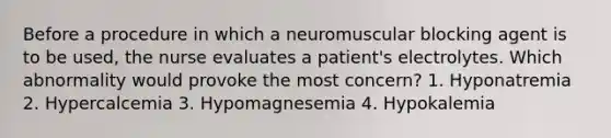 Before a procedure in which a neuromuscular blocking agent is to be used, the nurse evaluates a patient's electrolytes. Which abnormality would provoke the most concern? 1. Hyponatremia 2. Hypercalcemia 3. Hypomagnesemia 4. Hypokalemia