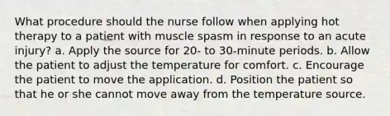 What procedure should the nurse follow when applying hot therapy to a patient with muscle spasm in response to an acute injury? a. Apply the source for 20- to 30-minute periods. b. Allow the patient to adjust the temperature for comfort. c. Encourage the patient to move the application. d. Position the patient so that he or she cannot move away from the temperature source.