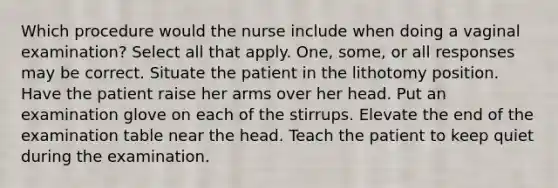 Which procedure would the nurse include when doing a vaginal examination? Select all that apply. One, some, or all responses may be correct. Situate the patient in the lithotomy position. Have the patient raise her arms over her head. Put an examination glove on each of the stirrups. Elevate the end of the examination table near the head. Teach the patient to keep quiet during the examination.