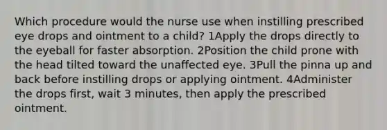 Which procedure would the nurse use when instilling prescribed eye drops and ointment to a child? 1Apply the drops directly to the eyeball for faster absorption. 2Position the child prone with the head tilted toward the unaffected eye. 3Pull the pinna up and back before instilling drops or applying ointment. 4Administer the drops first, wait 3 minutes, then apply the prescribed ointment.