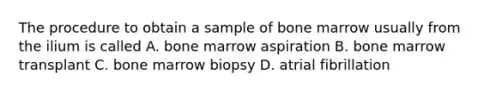 The procedure to obtain a sample of bone marrow usually from the ilium is called A. bone marrow aspiration B. bone marrow transplant C. bone marrow biopsy D. atrial fibrillation