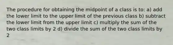 The procedure for obtaining the midpoint of a class is to: a) add the lower limit to the upper limit of the previous class b) subtract the lower limit from the upper limit c) multiply the sum of the two class limits by 2 d) divide the sum of the two class limits by 2