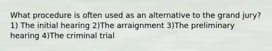 What procedure is often used as an alternative to the grand jury? 1) The initial hearing 2)The arraignment 3)The preliminary hearing 4)The criminal trial