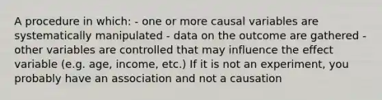 A procedure in which: - one or more causal variables are systematically manipulated - data on the outcome are gathered - other variables are controlled that may influence the effect variable (e.g. age, income, etc.) If it is not an experiment, you probably have an association and not a causation