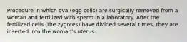 Procedure in which ova (egg cells) are surgically removed from a woman and fertilized with sperm in a laboratory. After the fertilized cells (the zygotes) have divided several times, they are inserted into the woman's uterus.