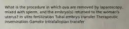 What is the procedure in which ova are removed by laparoscopy, mixed with sperm, and the embryo(s) returned to the woman's uterus? In vitro fertilization Tubal embryo transfer Therapeutic insemination Gamete intrafallopian transfer