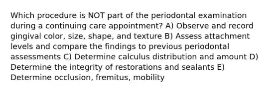 Which procedure is NOT part of the periodontal examination during a continuing care appointment? A) Observe and record gingival color, size, shape, and texture B) Assess attachment levels and compare the findings to previous periodontal assessments C) Determine calculus distribution and amount D) Determine the integrity of restorations and sealants E) Determine occlusion, fremitus, mobility