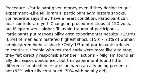 Procedure: -Participant given money even if they decide to quit experiment -Like Milligram's, participant administers shocks. confederate says they have a heart condition. Participant can hear confederate yell -Change in procedure: stops at 150 volts, but Milgram went higher. To avoid trauma of participant -Participants put responsibility onto experimenter Results: •2/3rds (65%) of men administered highest shock (150) • 73% of woman administered highest shock •Only 1/3rd of participants refused to continue •People who resisted early were more likely to stop, they felt directly responsible for their actions • Milgram found an ally decreases obedience., but this experiment found little difference in obedience rates between an ally being present or not (63% with ally continued, 70% with no ally did)