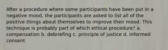 After a procedure where some participants have been put in a negative mood, the participants are asked to list all of the positive things about themselves to improve their mood. This technique is probably part of which ethical procedure? a. compensation b. debriefing c. principle of justice d. informed consent