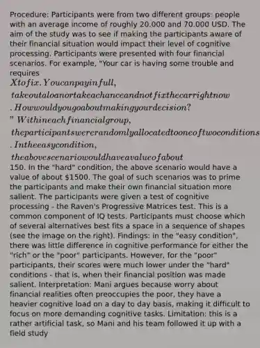 Procedure: Participants were from two different groups: people with an average income of roughly 20.000 and 70.000 USD. The aim of the study was to see if making the participants aware of their financial situation would impact their level of cognitive processing. Participants were presented with four financial scenarios. For example, "Your car is having some trouble and requires X to fix. You can pay in full, take out a loan or take a chance and not fix the car right now. How would you go about making your decision?" Within each financial group, the participants were randomly allocated to one of two conditions. In the easy condition, the above scenario would have a value of about150. In the "hard" condition, the above scenario would have a value of about 1500. The goal of such scenarios was to prime the participants and make their own financial situation more salient. The participants were given a test of cognitive processing - the Raven's Progressive Matrices test. This is a common component of IQ tests. Participants must choose which of several alternatives best fits a space in a sequence of shapes (see the image on the right). Findings: in the "easy condition", there was little difference in cognitive performance for either the "rich" or the "poor" participants. However, for the "poor" participants, their scores were much lower under the "hard" conditions - that is, when their financial position was made salient. Interpretation: Mani argues because worry about financial realities often preoccupies the poor, they have a heavier cognitive load on a day to day basis, making it difficult to focus on more demanding cognitive tasks. Limitation: this is a rather artificial task, so Mani and his team followed it up with a field study