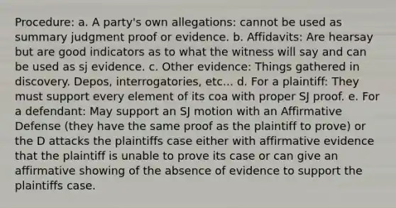 Procedure: a. A party's own allegations: cannot be used as summary judgment proof or evidence. b. Affidavits: Are hearsay but are good indicators as to what the witness will say and can be used as sj evidence. c. Other evidence: Things gathered in discovery. Depos, interrogatories, etc... d. For a plaintiff: They must support every element of its coa with proper SJ proof. e. For a defendant: May support an SJ motion with an Affirmative Defense (they have the same proof as the plaintiff to prove) or the D attacks the plaintiffs case either with affirmative evidence that the plaintiff is unable to prove its case or can give an affirmative showing of the absence of evidence to support the plaintiffs case.