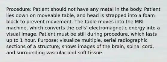 Procedure: Patient should not have any metal in the body. Patient lies down on moveable table, and head is strapped into a foam block to prevent movement. The table moves into the MRI machine, which converts the cells' electromagnetic energy into a visual image. Patient must be still during procedure, which lasts up to 1 hour. Purpose: visualize multiple, serial radiographic sections of a structure; shows images of the brain, spinal cord, and surrounding vascular and soft tissue.