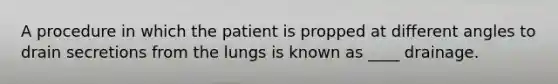 A procedure in which the patient is propped at different angles to drain secretions from the lungs is known as ____ drainage.