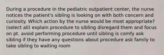 During a procedure in the pediatric outpatient center, the nurse notices the patient's sibling is looking on with both concern and curiosity. Which action by the nurse would be most appropriate? (select all) explain procedure to sibling disregard them and focus on pt. avoid performing procedure until sibling is comfy ask sibling if they have any questions about procedure ask family to take sibling to waiting room