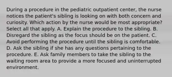 During a procedure in the pediatric outpatient center, the nurse notices the patient's sibling is looking on with both concern and curiosity. Which action by the nurse would be most appropriate? Select all that apply. A. Explain the procedure to the sibling. B. Disregard the sibling as the focus should be on the patient. C. Avoid performing the procedure until the sibling is comfortable. D. Ask the sibling if she has any questions pertaining to the procedure. E. Ask family members to take the sibling to the waiting room area to provide a more focused and uninterrupted environment.