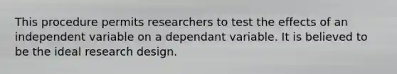 This procedure permits researchers to test the effects of an independent variable on a dependant variable. It is believed to be the ideal research design.