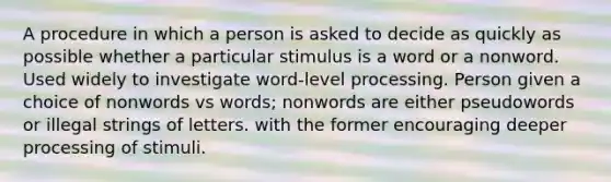 A procedure in which a person is asked to decide as quickly as possible whether a particular stimulus is a word or a nonword. Used widely to investigate word-level processing. Person given a choice of nonwords vs words; nonwords are either pseudowords or illegal strings of letters. with the former encouraging deeper processing of stimuli.