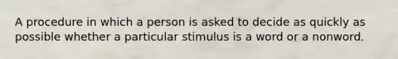 A procedure in which a person is asked to decide as quickly as possible whether a particular stimulus is a word or a nonword.