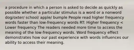 a procedure in which a person is asked to decide as quickly as possible whether a particular stimulus is a word or a nonword dog/oxter/ school/ apple/ bumple People read higher frequency words faster than low-frequency words RT: Higher frequency < Lower frequency The readers needed more time to access the meaning of the low-frequency words. Word frequency effect demonstrates how our past experience with words influences our ability to access their meaning.