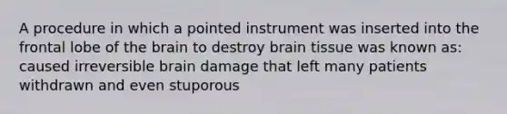 A procedure in which a pointed instrument was inserted into the frontal lobe of the brain to destroy brain tissue was known as: caused irreversible brain damage that left many patients withdrawn and even stuporous