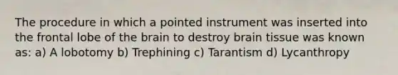 The procedure in which a pointed instrument was inserted into the frontal lobe of the brain to destroy brain tissue was known as: a) A lobotomy b) Trephining c) Tarantism d) Lycanthropy