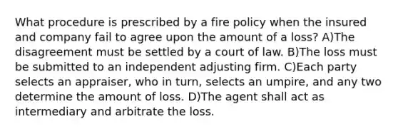 What procedure is prescribed by a fire policy when the insured and company fail to agree upon the amount of a loss? A)The disagreement must be settled by a court of law. B)The loss must be submitted to an independent adjusting firm. C)Each party selects an appraiser, who in turn, selects an umpire, and any two determine the amount of loss. D)The agent shall act as intermediary and arbitrate the loss.