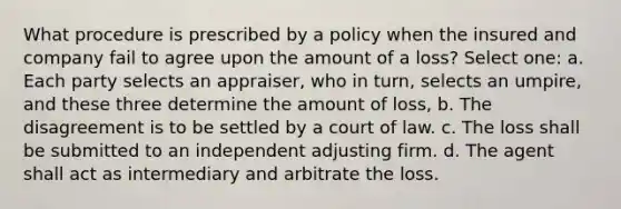 What procedure is prescribed by a policy when the insured and company fail to agree upon the amount of a loss? Select one: a. Each party selects an appraiser, who in turn, selects an umpire, and these three determine the amount of loss, b. The disagreement is to be settled by a court of law. c. The loss shall be submitted to an independent adjusting firm. d. The agent shall act as intermediary and arbitrate the loss.