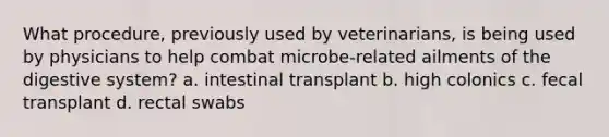 What procedure, previously used by veterinarians, is being used by physicians to help combat microbe-related ailments of the digestive system? a. intestinal transplant b. high colonics c. fecal transplant d. rectal swabs