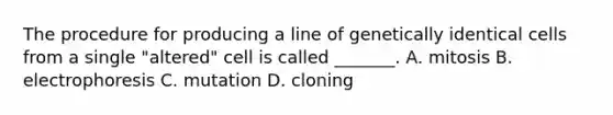 The procedure for producing a line of genetically identical cells from a single "altered" cell is called _______. A. mitosis B. electrophoresis C. mutation D. cloning