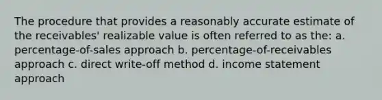 The procedure that provides a reasonably accurate estimate of the receivables' realizable value is often referred to as the: a. percentage-of-sales approach b. percentage-of-receivables approach c. direct write-off method d. income statement approach