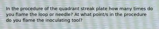 In the procedure of the quadrant streak plate how many times do you flame the loop or needle? At what point/s in the procedure do you flame the inoculating tool?