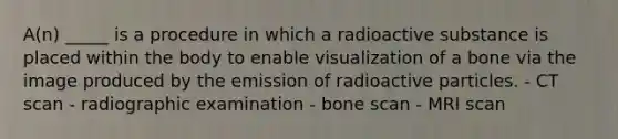 A(n) _____ is a procedure in which a radioactive substance is placed within the body to enable visualization of a bone via the image produced by the emission of radioactive particles. - CT scan - radiographic examination - bone scan - MRI scan