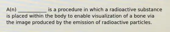 A(n) ____________ is a procedure in which a radioactive substance is placed within the body to enable visualization of a bone via the image produced by the emission of radioactive particles.