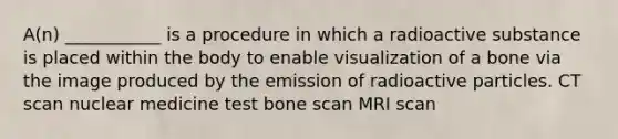 A(n) ___________ is a procedure in which a radioactive substance is placed within the body to enable visualization of a bone via the image produced by the emission of radioactive particles. CT scan nuclear medicine test bone scan MRI scan