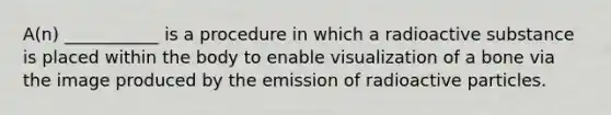 A(n) ___________ is a procedure in which a radioactive substance is placed within the body to enable visualization of a bone via the image produced by the emission of radioactive particles.