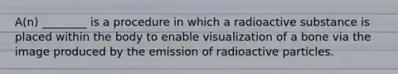 A(n) ________ is a procedure in which a radioactive substance is placed within the body to enable visualization of a bone via the image produced by the emission of radioactive particles.