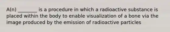 A(n) ________ is a procedure in which a radioactive substance is placed within the body to enable visualization of a bone via the image produced by the emission of radioactive particles