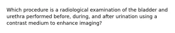 Which procedure is a radiological examination of the bladder and urethra performed before, during, and after urination using a contrast medium to enhance imaging?