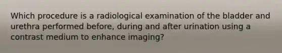 Which procedure is a radiological examination of the bladder and urethra performed before, during and after urination using a contrast medium to enhance imaging?