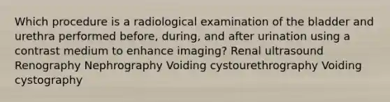 Which procedure is a radiological examination of the bladder and urethra performed before, during, and after urination using a contrast medium to enhance imaging? Renal ultrasound Renography Nephrography Voiding cystourethrography Voiding cystography