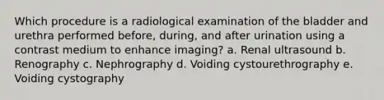 Which procedure is a radiological examination of the bladder and urethra performed before, during, and after urination using a contrast medium to enhance imaging? a. Renal ultrasound b. Renography c. Nephrography d. Voiding cystourethrography e. Voiding cystography