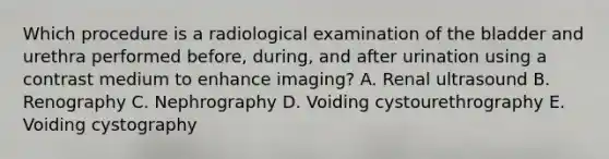 Which procedure is a radiological examination of the bladder and urethra performed before, during, and after urination using a contrast medium to enhance imaging? A. Renal ultrasound B. Renography C. Nephrography D. Voiding cystourethrography E. Voiding cystography