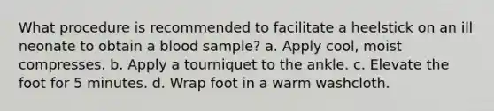 What procedure is recommended to facilitate a heelstick on an ill neonate to obtain a blood sample? a. Apply cool, moist compresses. b. Apply a tourniquet to the ankle. c. Elevate the foot for 5 minutes. d. Wrap foot in a warm washcloth.