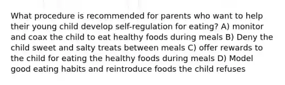 What procedure is recommended for parents who want to help their young child develop self-regulation for eating? A) monitor and coax the child to eat healthy foods during meals B) Deny the child sweet and salty treats between meals C) offer rewards to the child for eating the healthy foods during meals D) Model good eating habits and reintroduce foods the child refuses