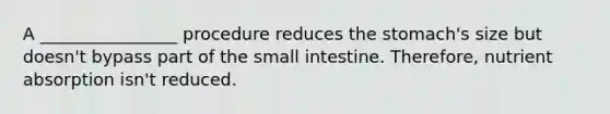 A ________________ procedure reduces the stomach's size but doesn't bypass part of the small intestine. Therefore, nutrient absorption isn't reduced.