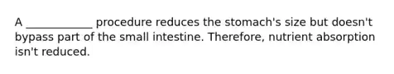 A ____________ procedure reduces the stomach's size but doesn't bypass part of the small intestine. Therefore, nutrient absorption isn't reduced.