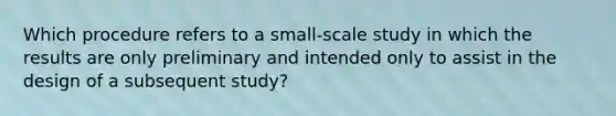 Which procedure refers to a small-scale study in which the results are only preliminary and intended only to assist in the design of a subsequent study?